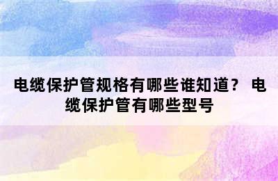 电缆保护管规格有哪些谁知道？ 电缆保护管有哪些型号